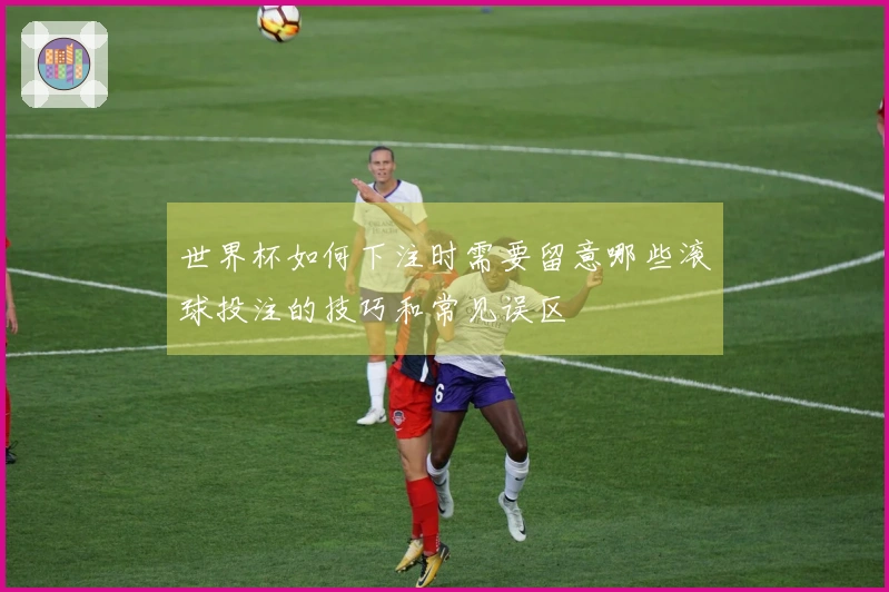 世界杯如何下注时需要留意哪些滚球投注的技巧和常见误区