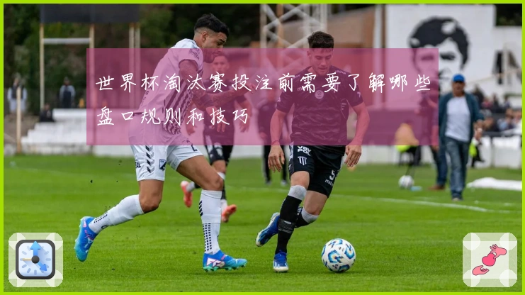 世界杯淘汰赛投注前需要了解哪些盘口规则和技巧