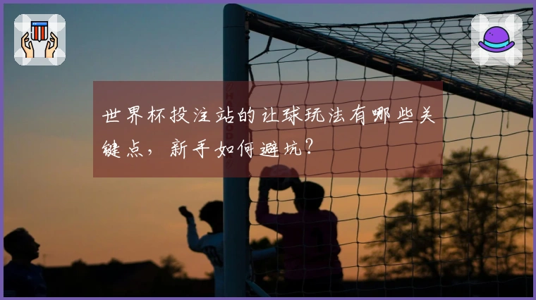 世界杯投注站的让球玩法有哪些关键点，新手如何避坑？